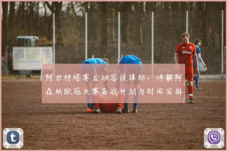 阿尔特塔赛后动容谈捧杯，详解阿森纳欧冠决赛备战计划与时间安排