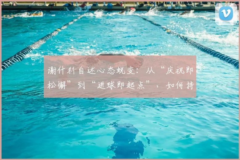 谢什科自述心态蜕变：从“庆祝即松懈”到“进球即起点”，如何持续高效输出