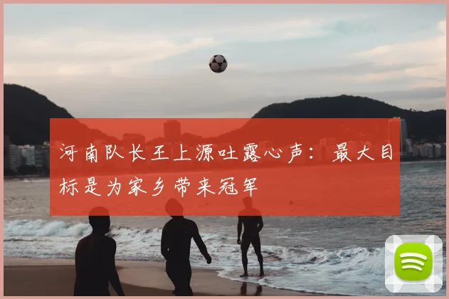 河南队长王上源吐露心声:最大目标是为家乡带来冠军
