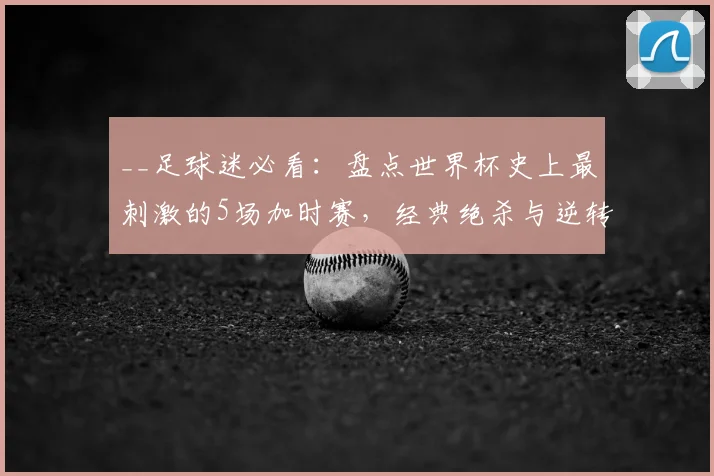 __足球迷必看：盘点世界杯史上最刺激的5场加时赛，经典绝杀与逆转！__