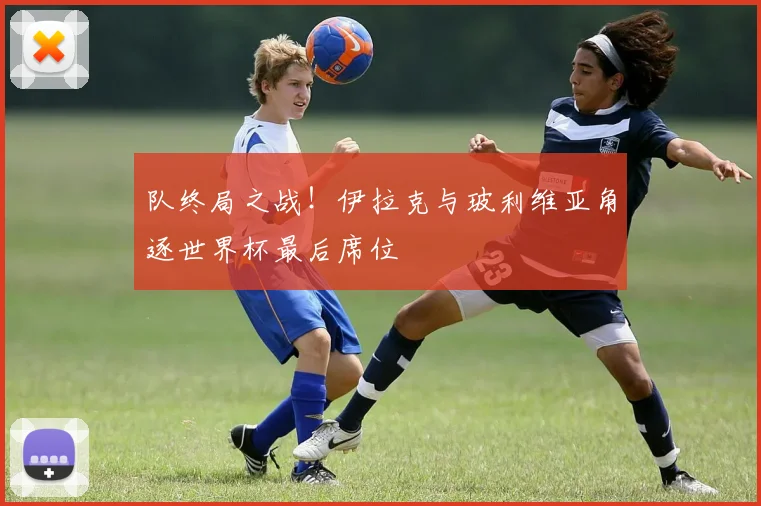 队终局之战!伊拉克与玻利维亚角逐世界杯最后席位