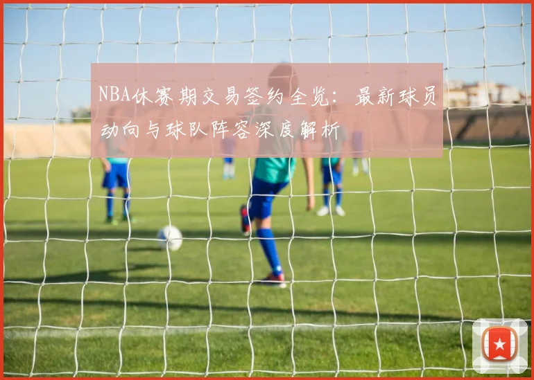 NBA休赛期交易签约全览：最新球员动向与球队阵容深度解析