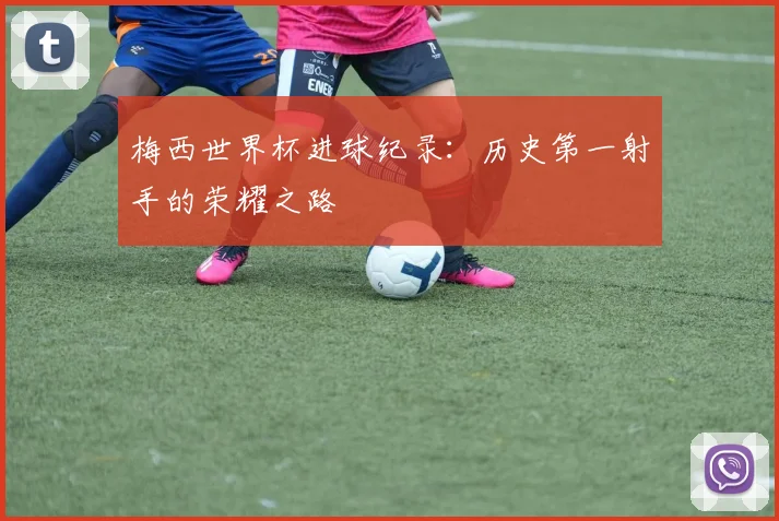 梅西世界杯进球纪录：历史第一射手的荣耀之路