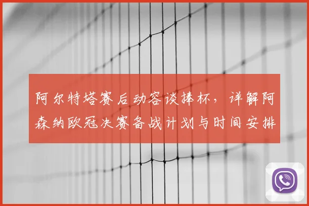阿尔特塔赛后动容谈捧杯,详解阿森纳欧冠决赛备战计划与时间安排