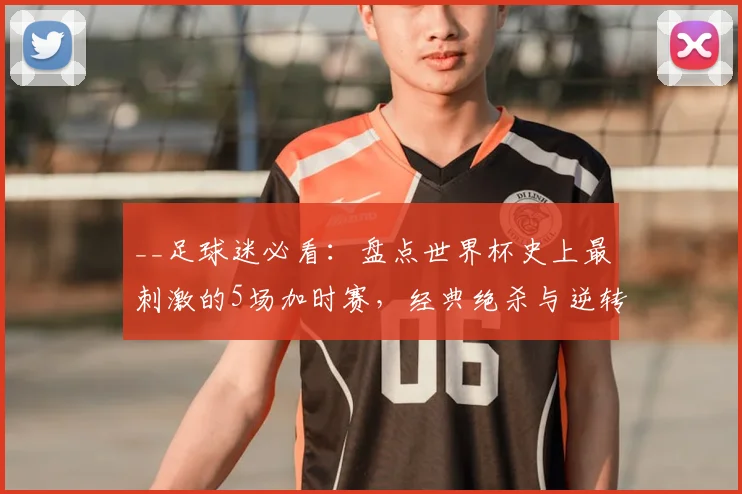__足球迷必看:盘点世界杯史上最刺激的5场加时赛,经典绝杀与逆转!__